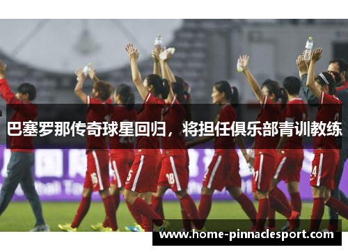 巴塞罗那传奇球星回归，将担任俱乐部青训教练